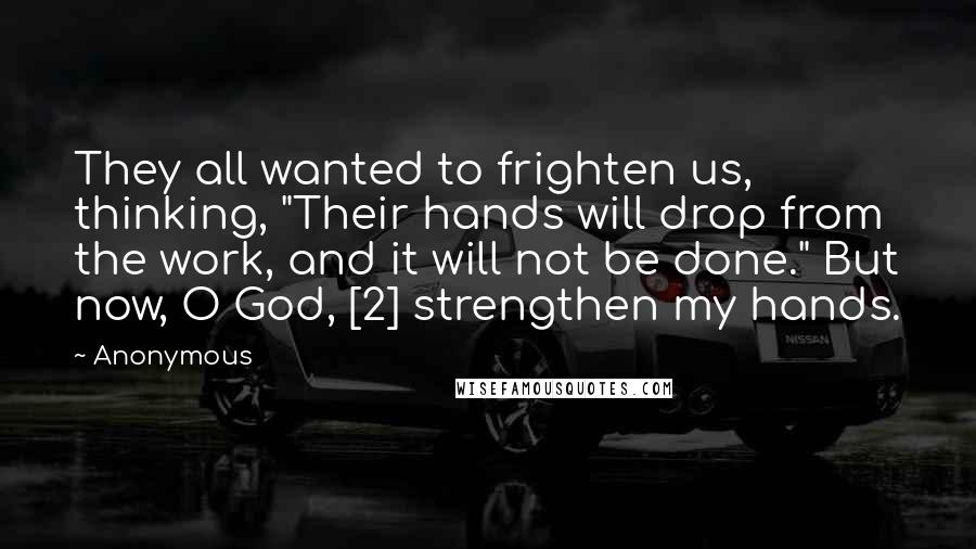 Anonymous Quotes: They all wanted to frighten us, thinking, "Their hands will drop from the work, and it will not be done." But now, O God, [2] strengthen my hands.