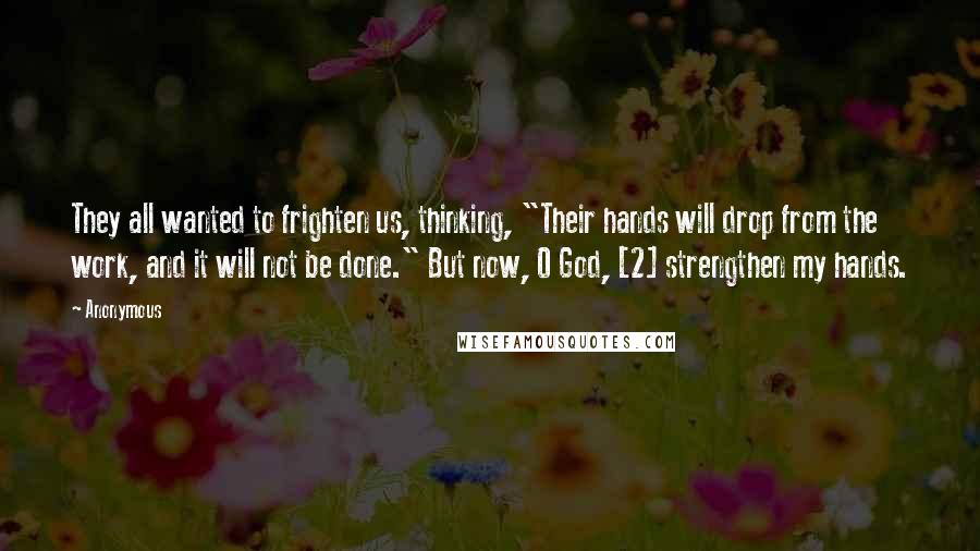 Anonymous Quotes: They all wanted to frighten us, thinking, "Their hands will drop from the work, and it will not be done." But now, O God, [2] strengthen my hands.