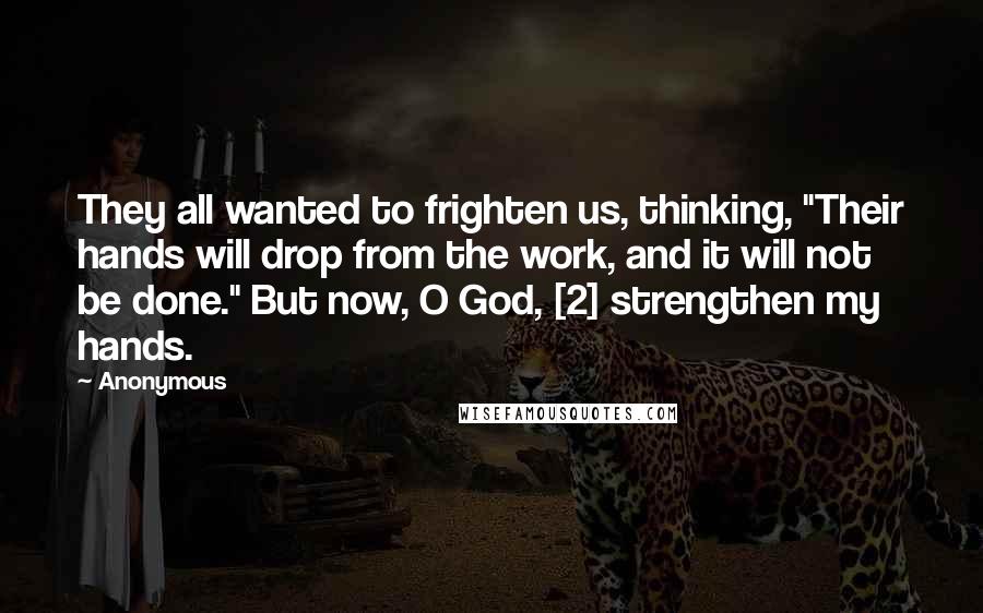 Anonymous Quotes: They all wanted to frighten us, thinking, "Their hands will drop from the work, and it will not be done." But now, O God, [2] strengthen my hands.