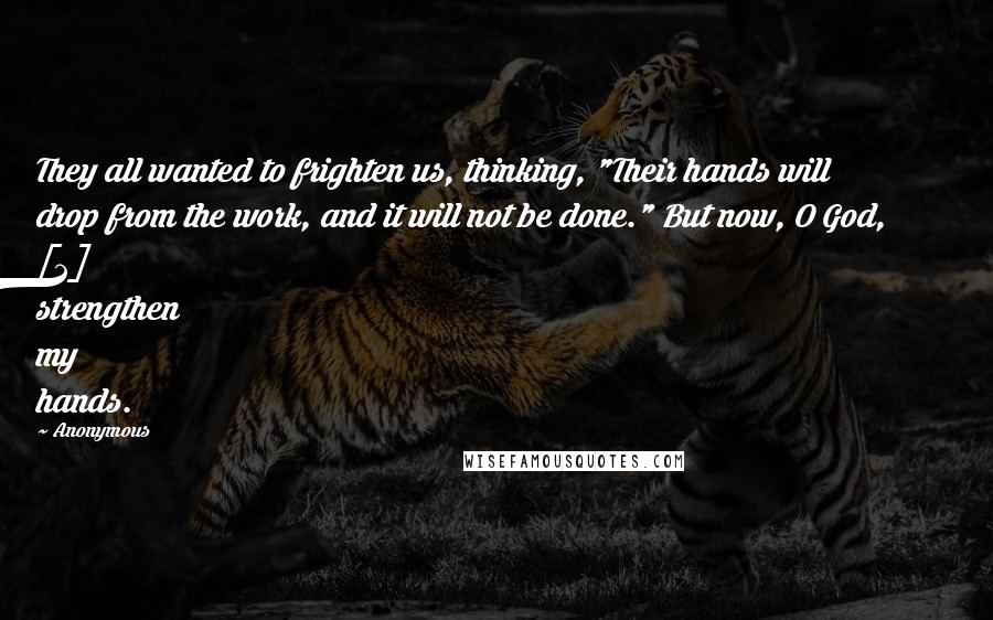 Anonymous Quotes: They all wanted to frighten us, thinking, "Their hands will drop from the work, and it will not be done." But now, O God, [2] strengthen my hands.