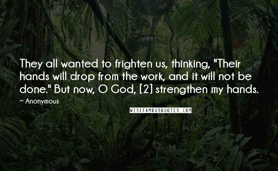 Anonymous Quotes: They all wanted to frighten us, thinking, "Their hands will drop from the work, and it will not be done." But now, O God, [2] strengthen my hands.