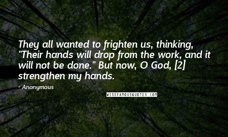 Anonymous Quotes: They all wanted to frighten us, thinking, "Their hands will drop from the work, and it will not be done." But now, O God, [2] strengthen my hands.