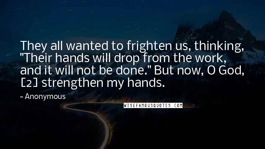 Anonymous Quotes: They all wanted to frighten us, thinking, "Their hands will drop from the work, and it will not be done." But now, O God, [2] strengthen my hands.