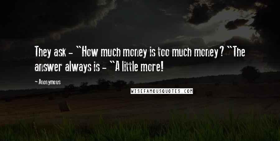 Anonymous Quotes: They ask - "How much money is too much money?"The answer always is - "A little more!