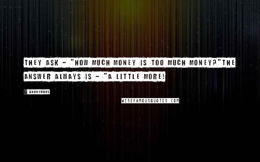 Anonymous Quotes: They ask - "How much money is too much money?"The answer always is - "A little more!