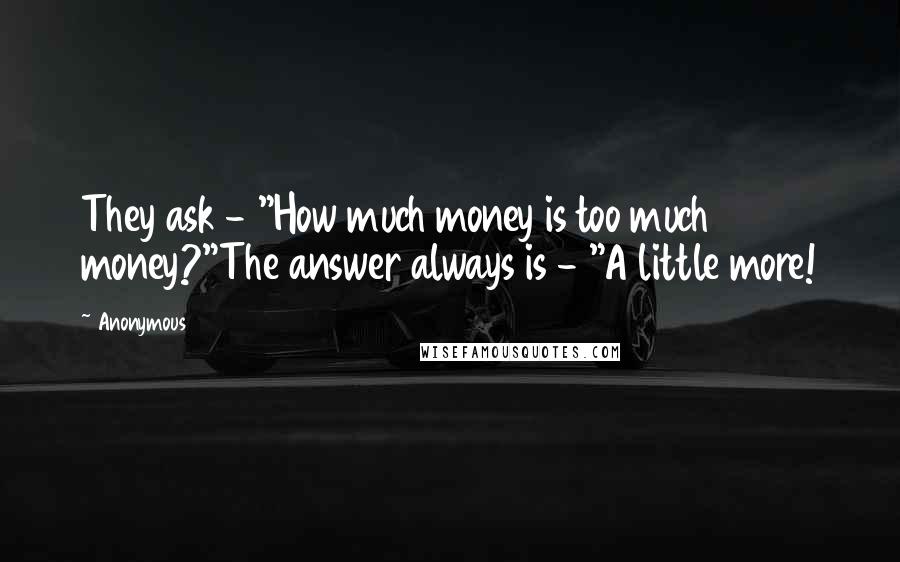 Anonymous Quotes: They ask - "How much money is too much money?"The answer always is - "A little more!