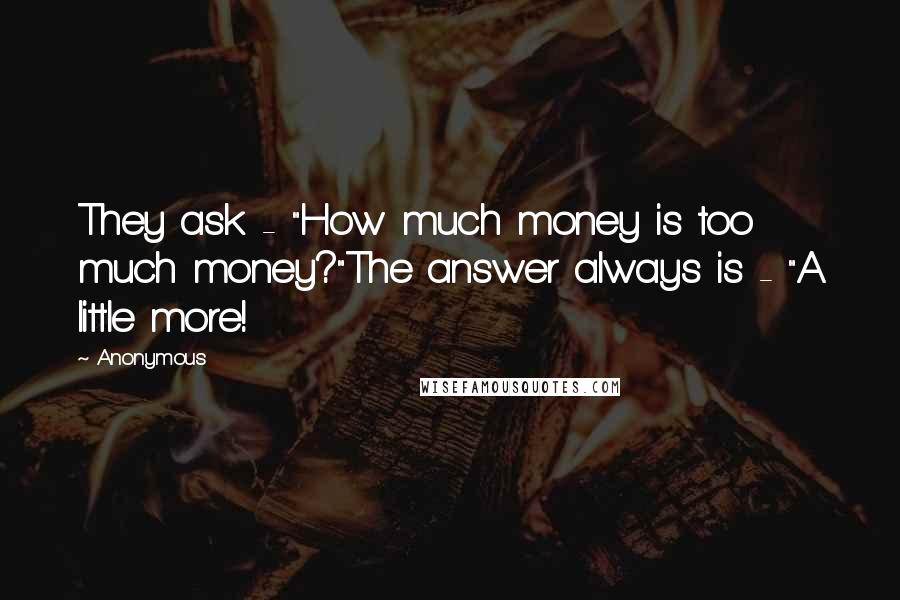 Anonymous Quotes: They ask - "How much money is too much money?"The answer always is - "A little more!