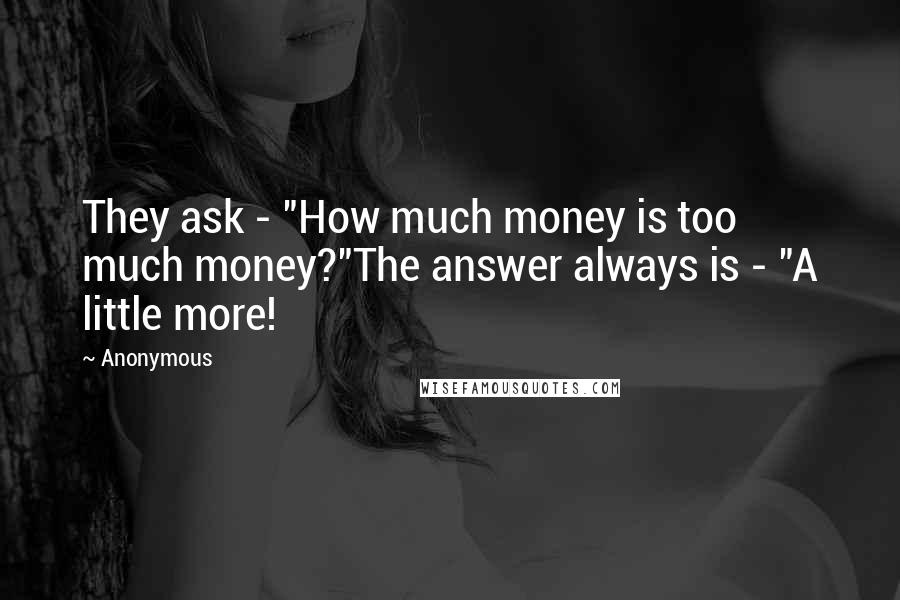 Anonymous Quotes: They ask - "How much money is too much money?"The answer always is - "A little more!