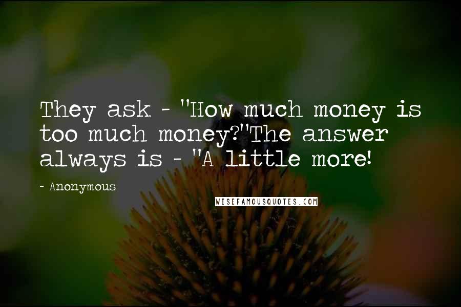 Anonymous Quotes: They ask - "How much money is too much money?"The answer always is - "A little more!