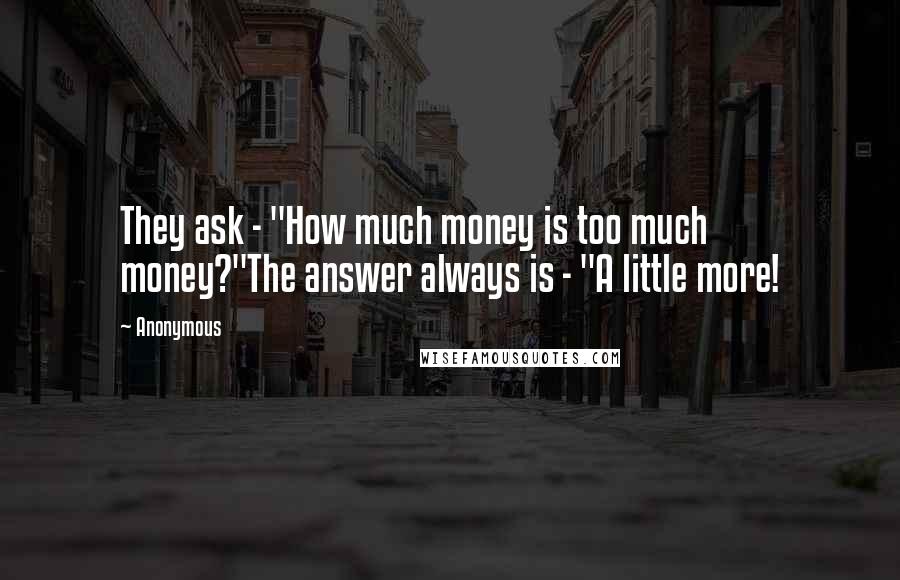 Anonymous Quotes: They ask - "How much money is too much money?"The answer always is - "A little more!