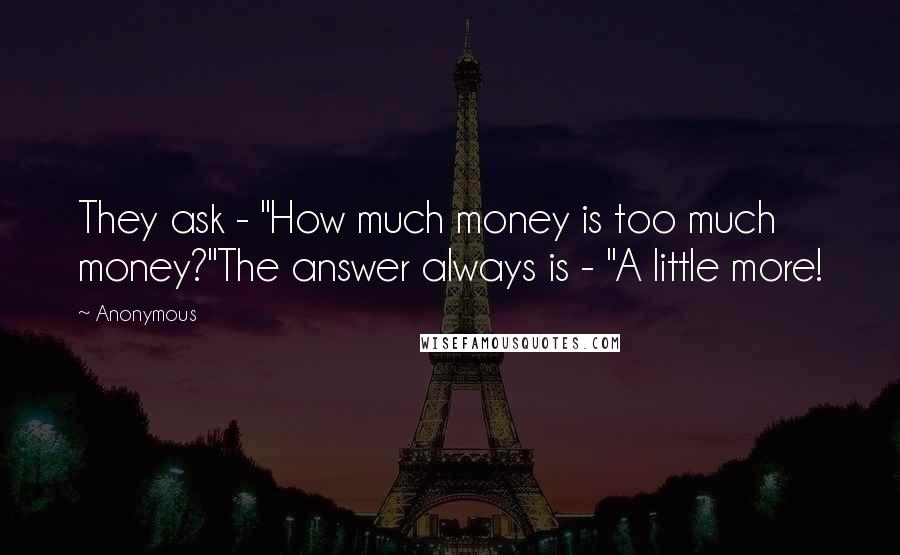 Anonymous Quotes: They ask - "How much money is too much money?"The answer always is - "A little more!