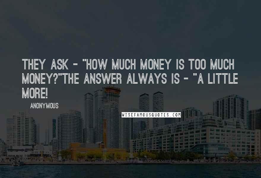 Anonymous Quotes: They ask - "How much money is too much money?"The answer always is - "A little more!