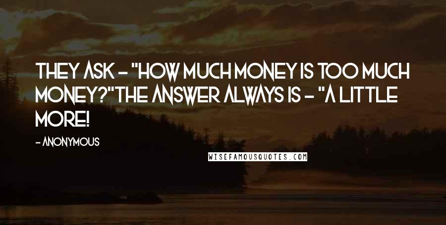 Anonymous Quotes: They ask - "How much money is too much money?"The answer always is - "A little more!