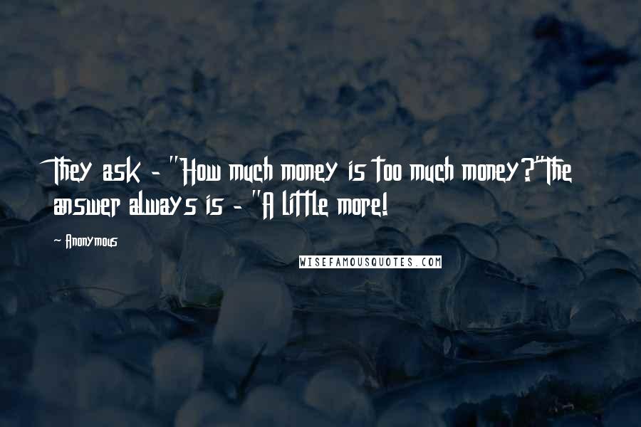 Anonymous Quotes: They ask - "How much money is too much money?"The answer always is - "A little more!