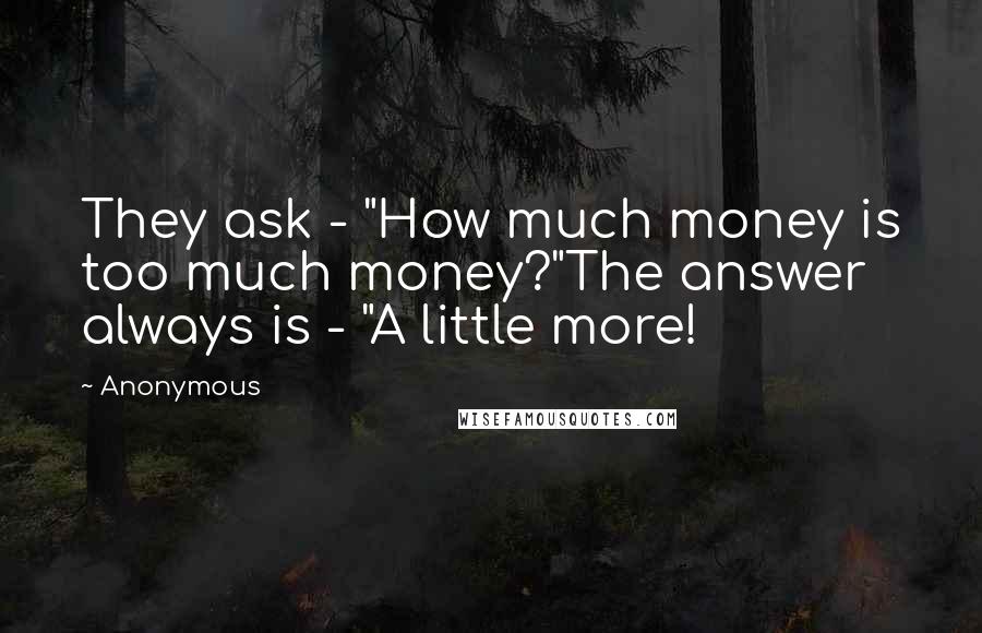 Anonymous Quotes: They ask - "How much money is too much money?"The answer always is - "A little more!