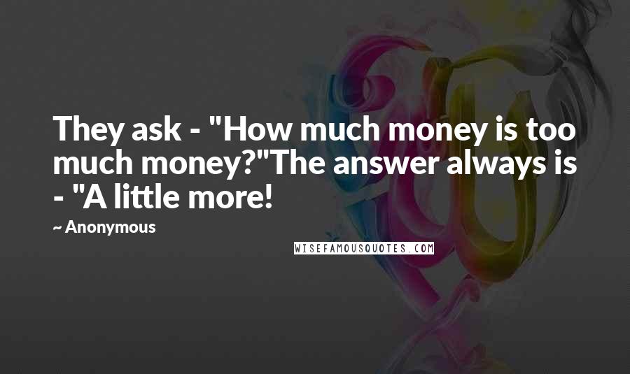 Anonymous Quotes: They ask - "How much money is too much money?"The answer always is - "A little more!