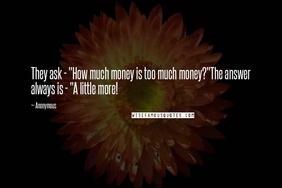 Anonymous Quotes: They ask - "How much money is too much money?"The answer always is - "A little more!