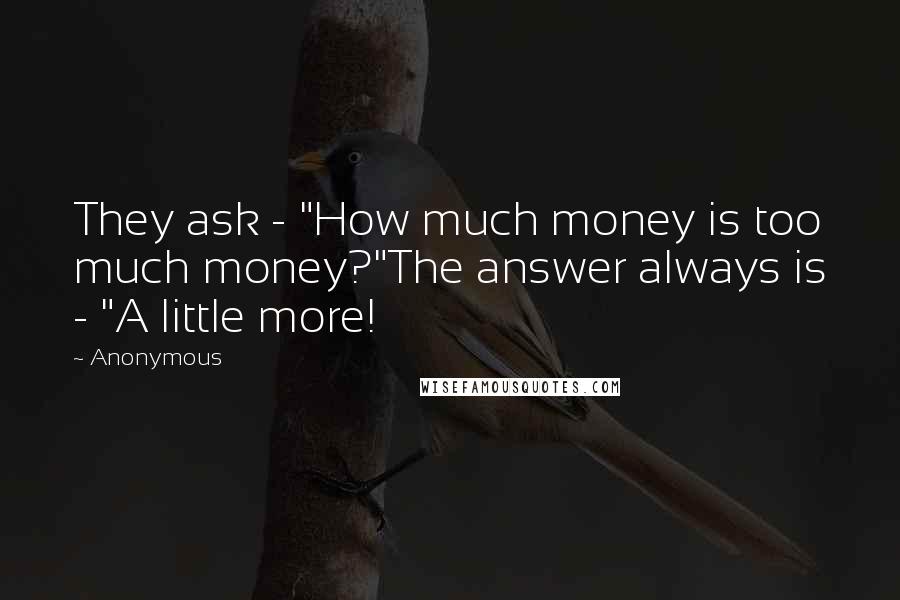 Anonymous Quotes: They ask - "How much money is too much money?"The answer always is - "A little more!