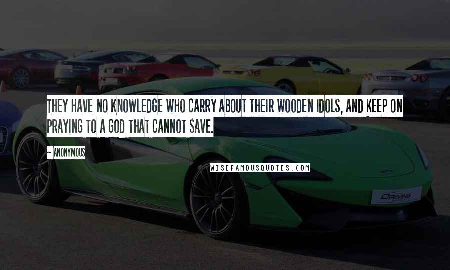 Anonymous Quotes: They have no knowledge who carry about their wooden idols, and keep on praying to a god that cannot save.