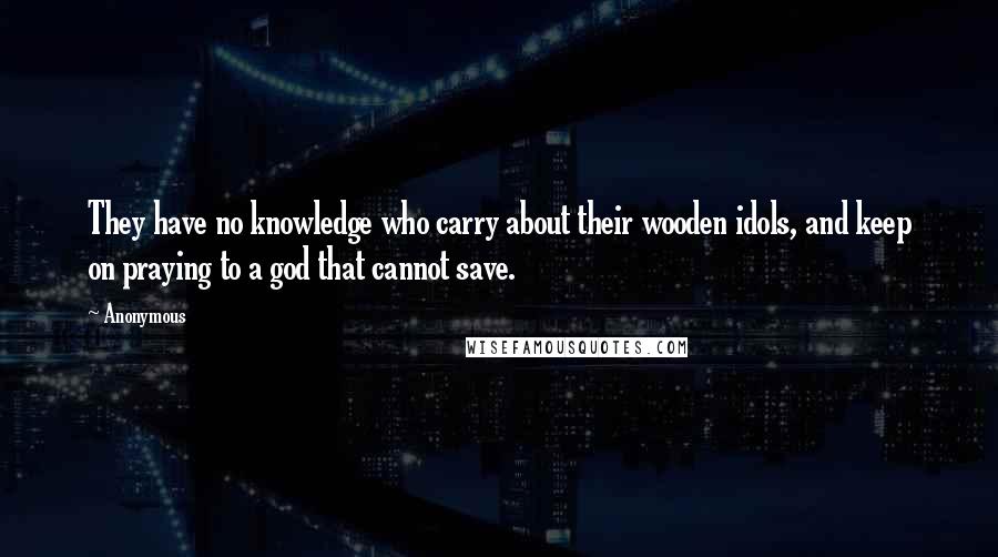 Anonymous Quotes: They have no knowledge who carry about their wooden idols, and keep on praying to a god that cannot save.