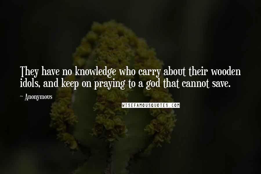 Anonymous Quotes: They have no knowledge who carry about their wooden idols, and keep on praying to a god that cannot save.