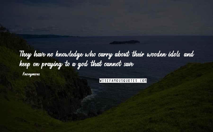 Anonymous Quotes: They have no knowledge who carry about their wooden idols, and keep on praying to a god that cannot save.