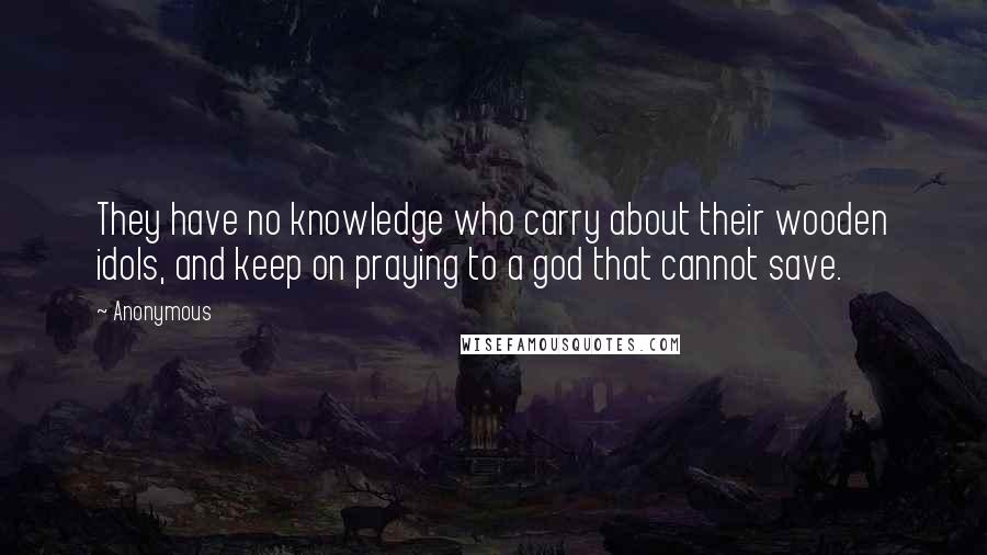 Anonymous Quotes: They have no knowledge who carry about their wooden idols, and keep on praying to a god that cannot save.