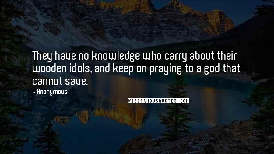 Anonymous Quotes: They have no knowledge who carry about their wooden idols, and keep on praying to a god that cannot save.