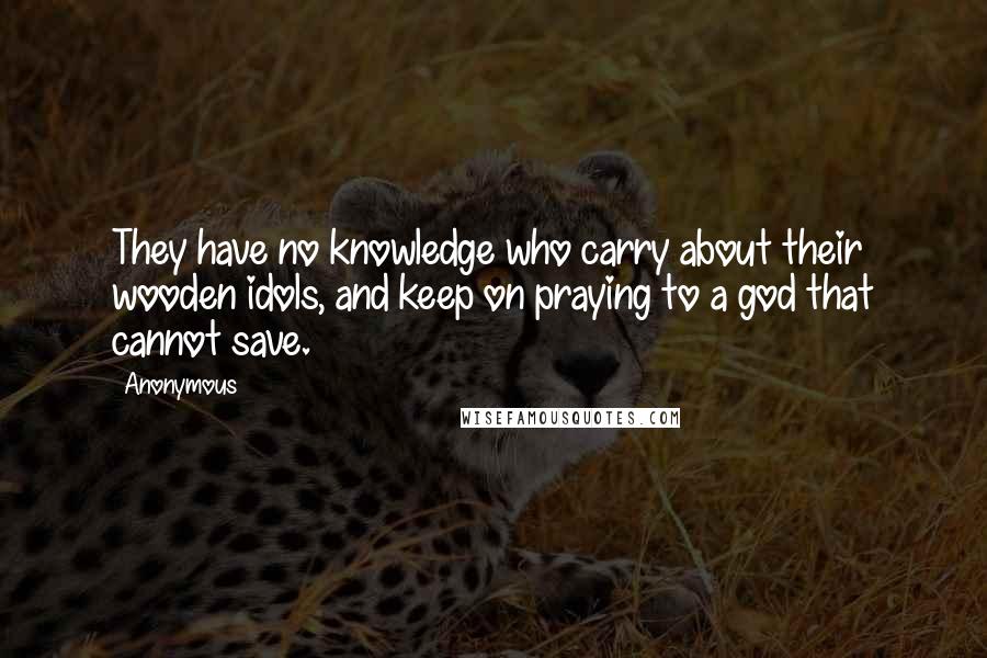 Anonymous Quotes: They have no knowledge who carry about their wooden idols, and keep on praying to a god that cannot save.