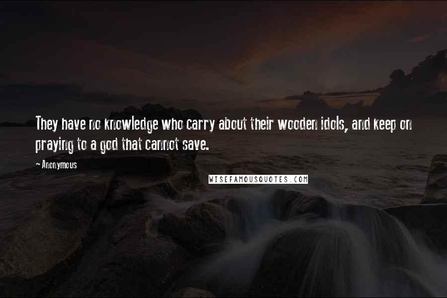 Anonymous Quotes: They have no knowledge who carry about their wooden idols, and keep on praying to a god that cannot save.