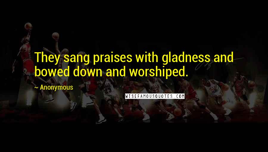 Anonymous Quotes: They sang praises with gladness and bowed down and worshiped.