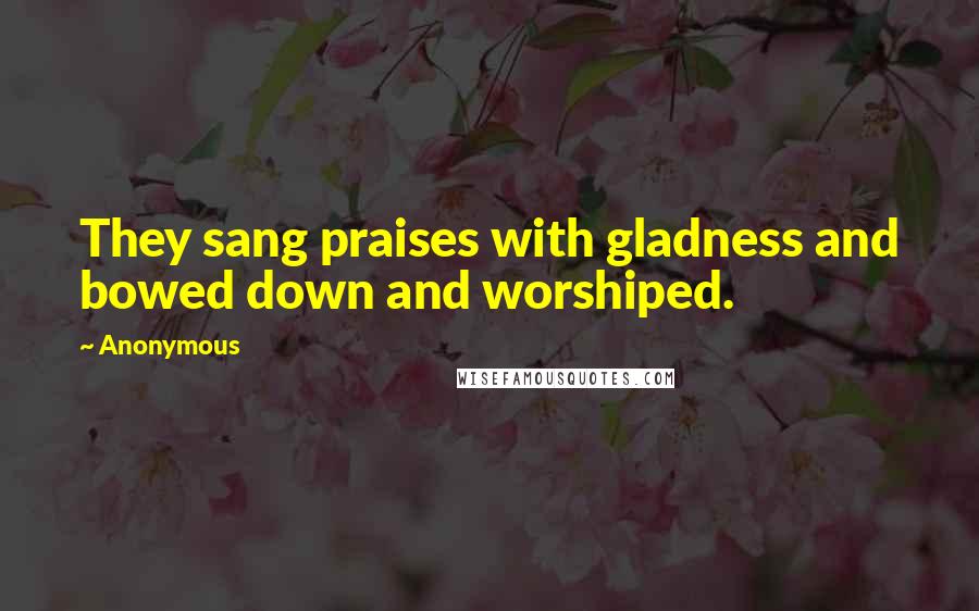 Anonymous Quotes: They sang praises with gladness and bowed down and worshiped.