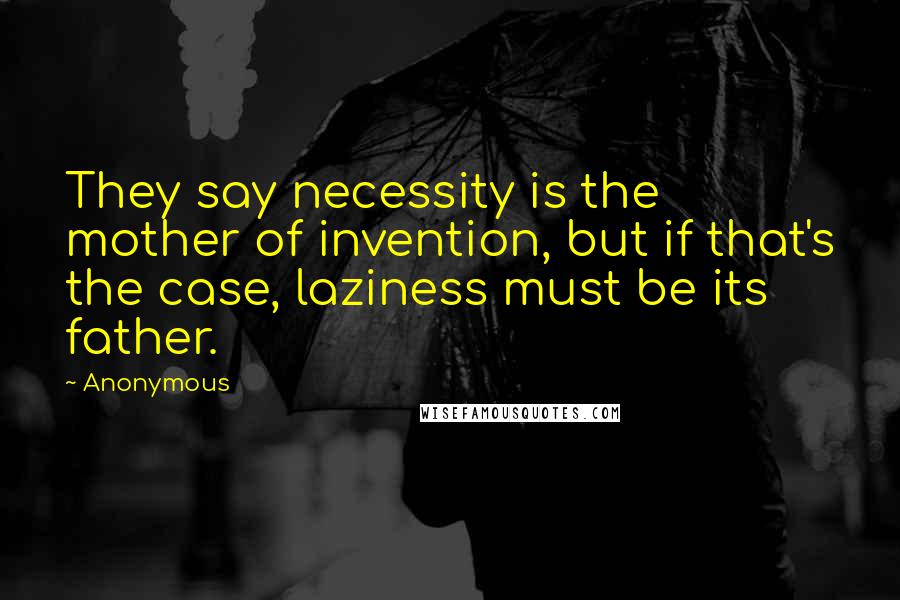 Anonymous Quotes: They say necessity is the mother of invention, but if that's the case, laziness must be its father.