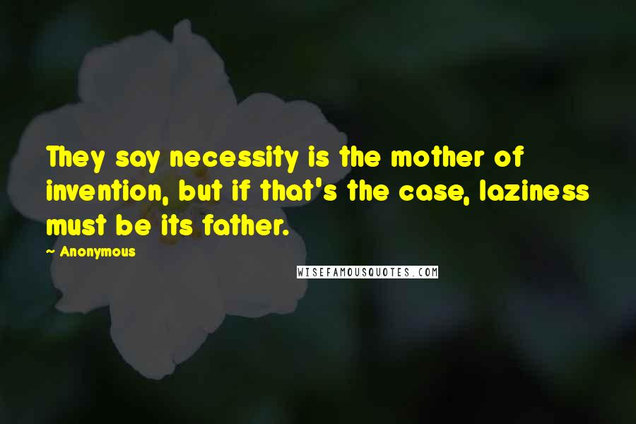 Anonymous Quotes: They say necessity is the mother of invention, but if that's the case, laziness must be its father.