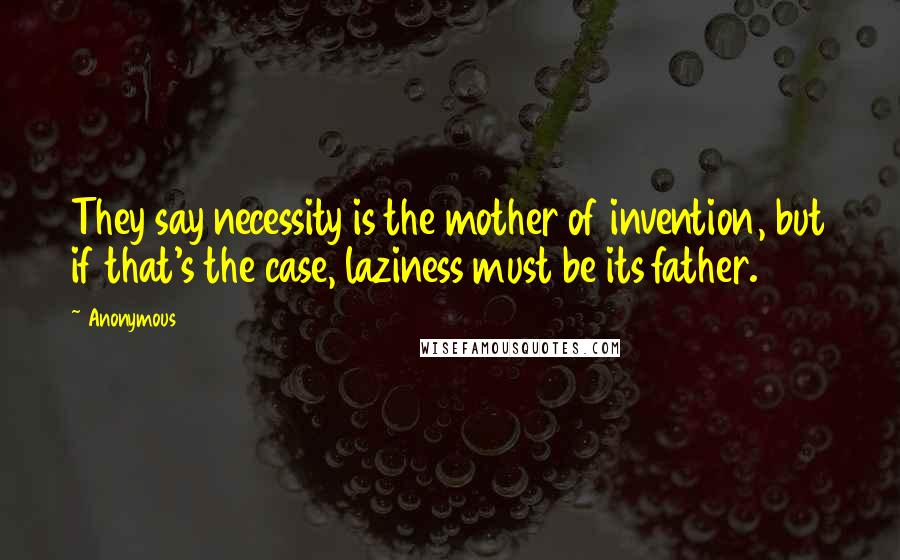 Anonymous Quotes: They say necessity is the mother of invention, but if that's the case, laziness must be its father.