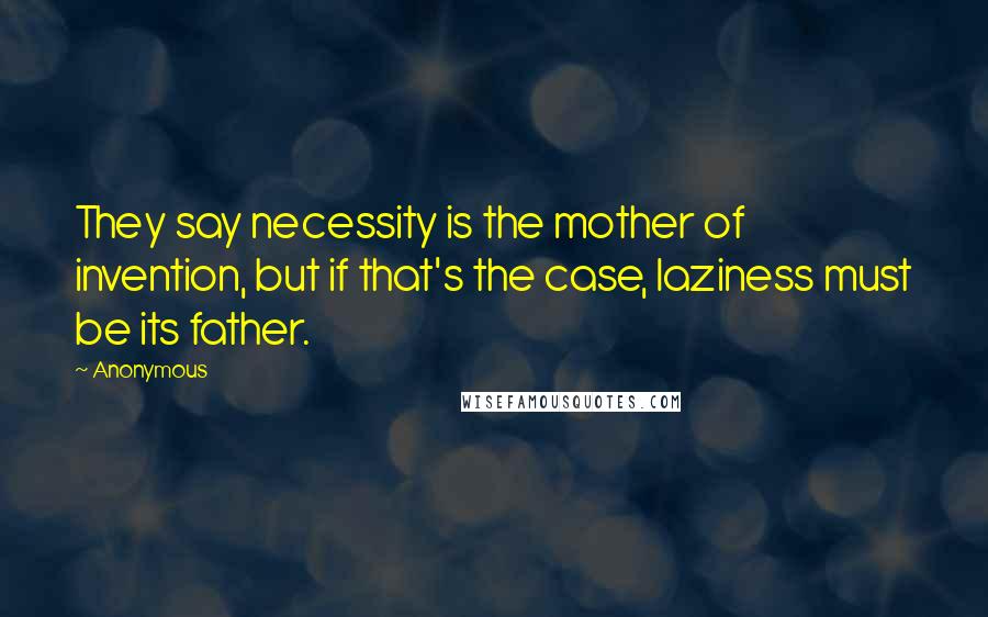 Anonymous Quotes: They say necessity is the mother of invention, but if that's the case, laziness must be its father.