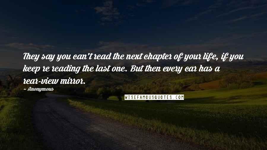 Anonymous Quotes: They say you can't read the next chapter of your life, if you keep re reading the last one. But then every car has a rear-view mirror.