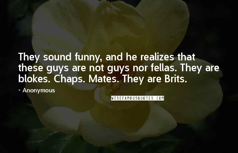 Anonymous Quotes: They sound funny, and he realizes that these guys are not guys nor fellas. They are blokes. Chaps. Mates. They are Brits.