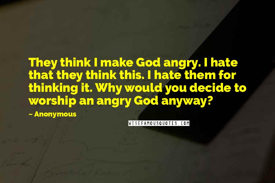 Anonymous Quotes: They think I make God angry. I hate that they think this. I hate them for thinking it. Why would you decide to worship an angry God anyway?