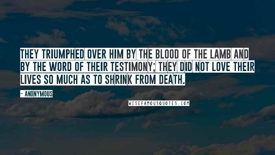 Anonymous Quotes: They triumphed over him by the blood of the Lamb and by the word of their testimony; they did not love their lives so much as to shrink from death.