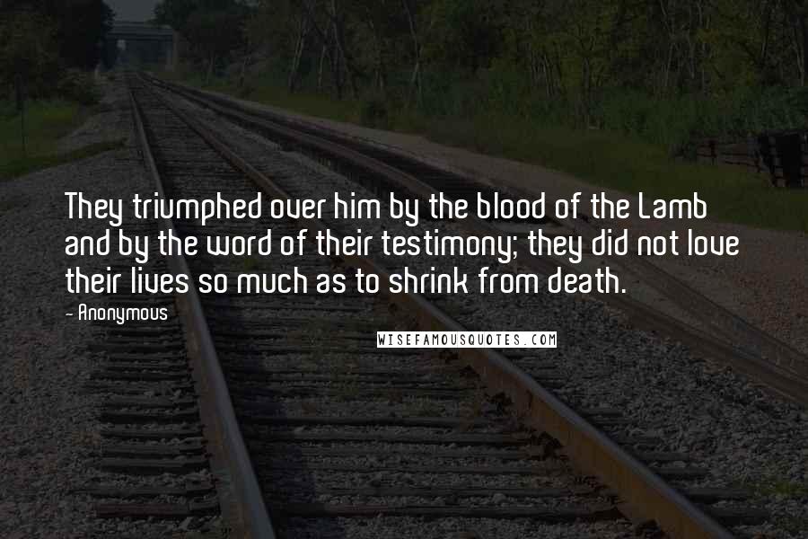 Anonymous Quotes: They triumphed over him by the blood of the Lamb and by the word of their testimony; they did not love their lives so much as to shrink from death.