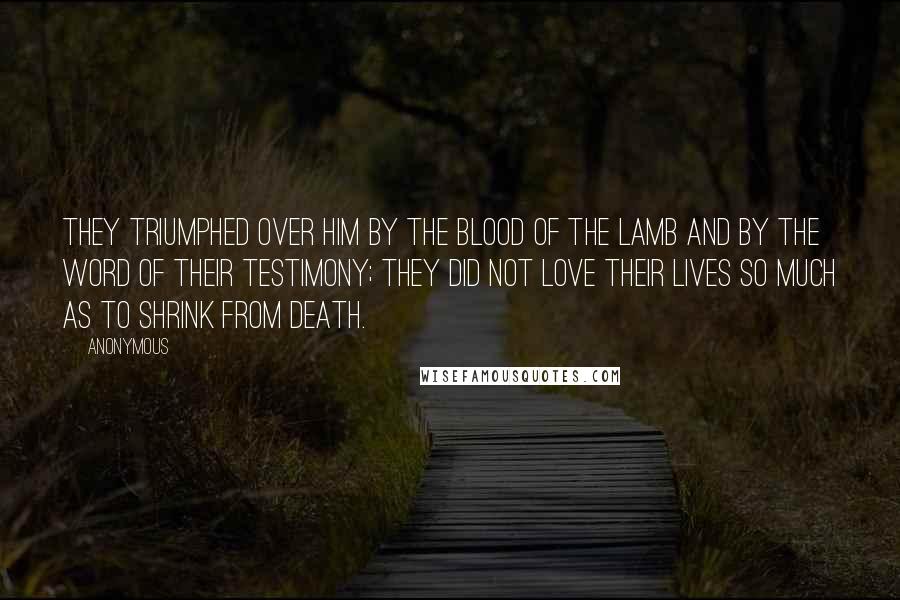 Anonymous Quotes: They triumphed over him by the blood of the Lamb and by the word of their testimony; they did not love their lives so much as to shrink from death.