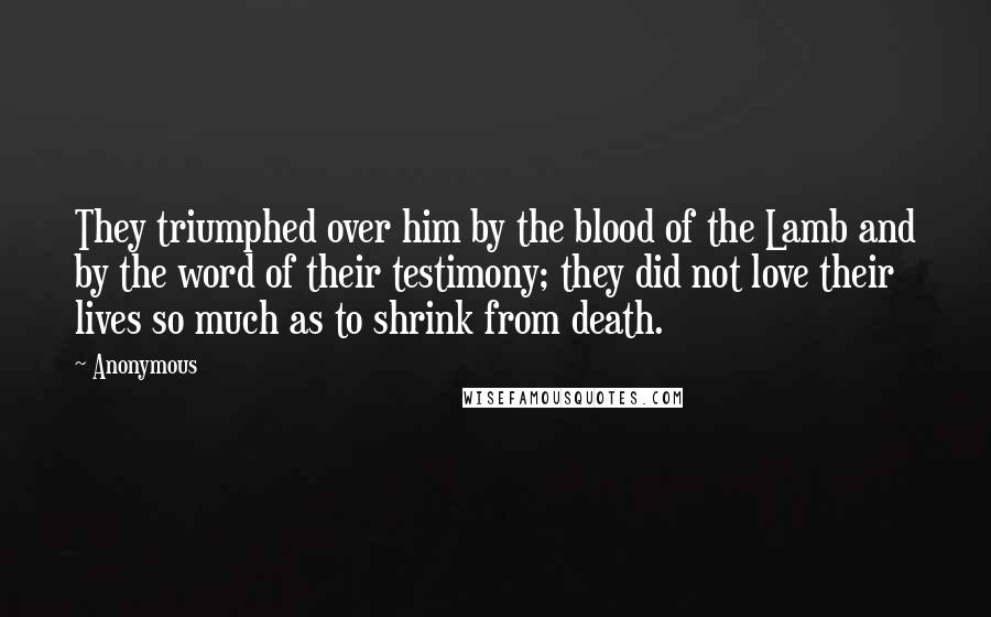 Anonymous Quotes: They triumphed over him by the blood of the Lamb and by the word of their testimony; they did not love their lives so much as to shrink from death.