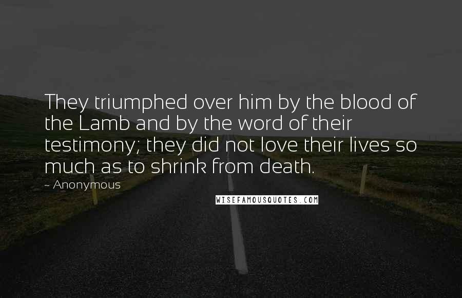 Anonymous Quotes: They triumphed over him by the blood of the Lamb and by the word of their testimony; they did not love their lives so much as to shrink from death.