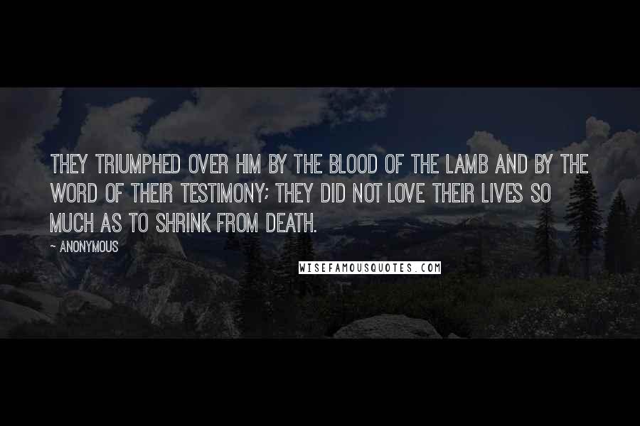 Anonymous Quotes: They triumphed over him by the blood of the Lamb and by the word of their testimony; they did not love their lives so much as to shrink from death.