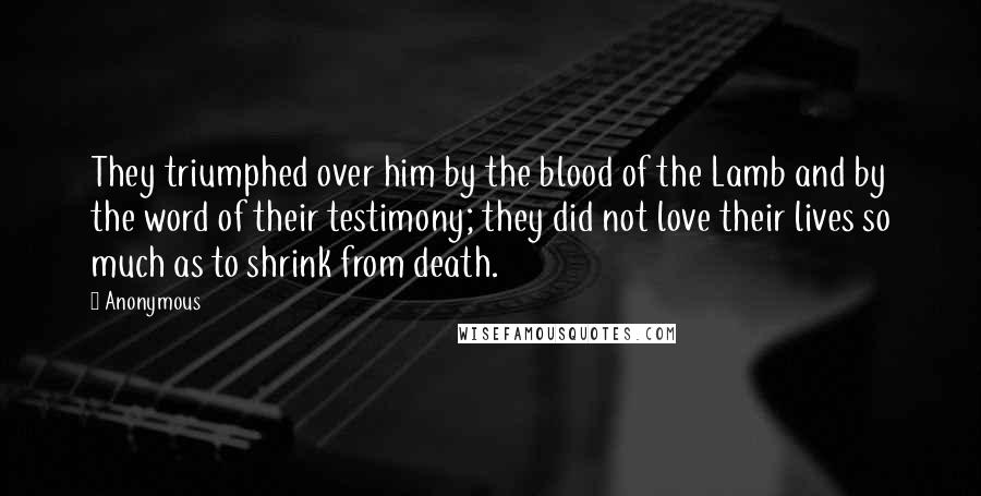 Anonymous Quotes: They triumphed over him by the blood of the Lamb and by the word of their testimony; they did not love their lives so much as to shrink from death.