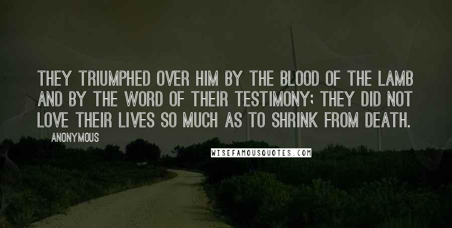 Anonymous Quotes: They triumphed over him by the blood of the Lamb and by the word of their testimony; they did not love their lives so much as to shrink from death.