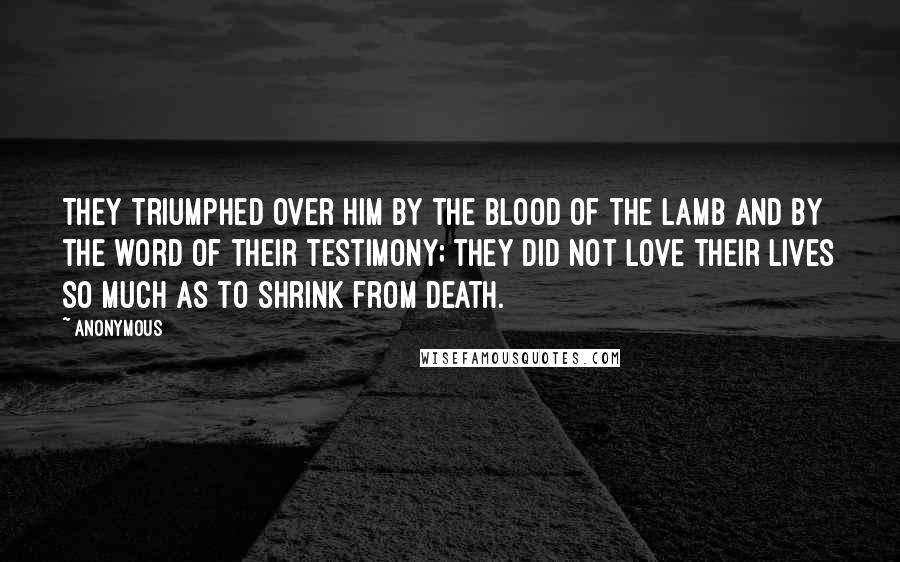 Anonymous Quotes: They triumphed over him by the blood of the Lamb and by the word of their testimony; they did not love their lives so much as to shrink from death.