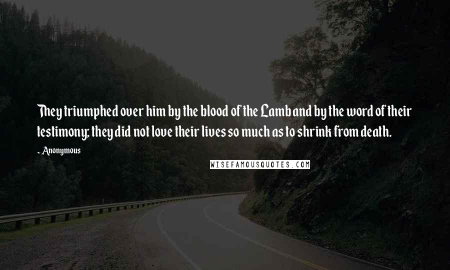 Anonymous Quotes: They triumphed over him by the blood of the Lamb and by the word of their testimony; they did not love their lives so much as to shrink from death.