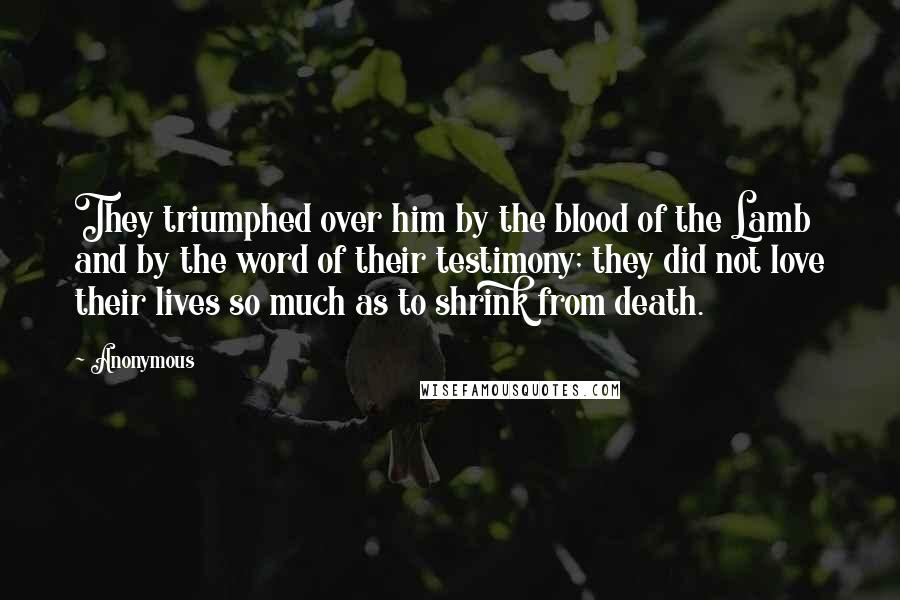 Anonymous Quotes: They triumphed over him by the blood of the Lamb and by the word of their testimony; they did not love their lives so much as to shrink from death.